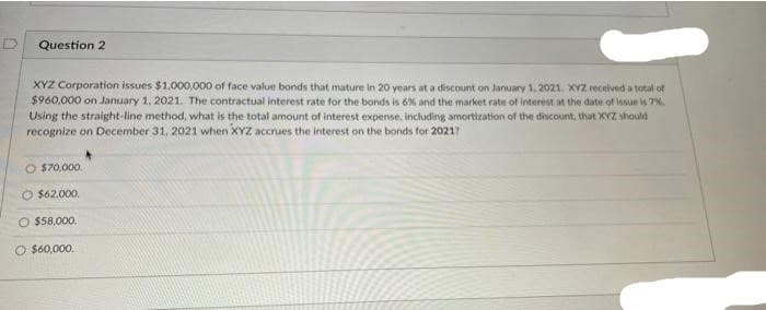 Question 2
XYZ Corporation issues $1.000,000 of face value bonds that mature in 20 years at a discount on January 1, 2021. XYZ recelved a total of
$960,000 on January 1, 2021. The contractual interest rate for the bonds is 6% and the market rate of interest at the date of issue is 7%.
Using the straight-line method, what is the total amount of interest experise, including amortization of the discount, that XYZ should
recognize on December 31, 2021 when XYZ accrues the interest on the bonds for 20217
O $70,000.
O $62.000,
O $58,000.
O $60,000.
