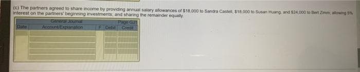 (c) The partners agreed to share income by providing annual salary allowances of $18,000 to Sandra Castell, $18.000 to Susan Huang, and $24,000 to Bert Zimm, allowing %
interest on the partners' beginning investments, and sharing the remainder equally
General Journa
Account/Expianation
Page GU
Crede
F Debil
Date

