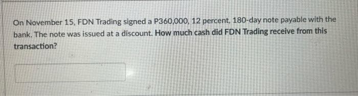 On November 15, FDN Trading signed a P360,000, 12 percent, 180-day note payable with the
bank. The note was issued at a discount. How much cash did FDN Trading receive from this
transaction?
