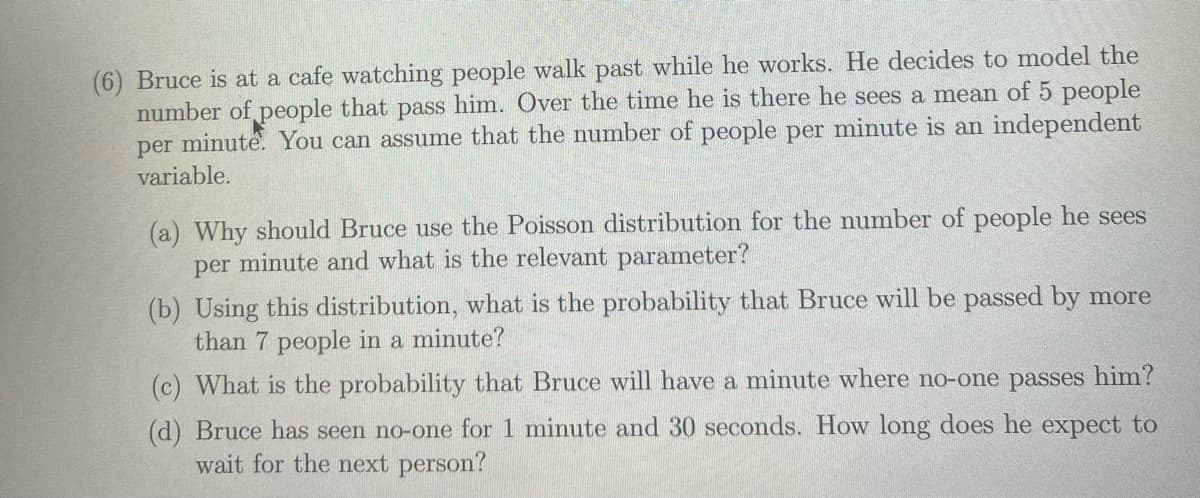 (6) Bruce is at a cafe watching people walk past while he works. He decides to model the
number of people that pass him. Over the time he is there he sees a mean of 5 people
per minute. You can assume that the number of people per minute is an independent
variable.
(a) Why should Bruce use the Poisson distribution for the number of people he sees
per minute and what is the relevant parameter?
(b) Using this distribution, what is the probability that Bruce will be passed by more
than 7 people in a minute?
(c) What is the probability that Bruce will have a minute where no-one passes him?
(d) Bruce has seen no-one for 1 minute and 30 seconds. How long does he expect to
wait for the next person?
