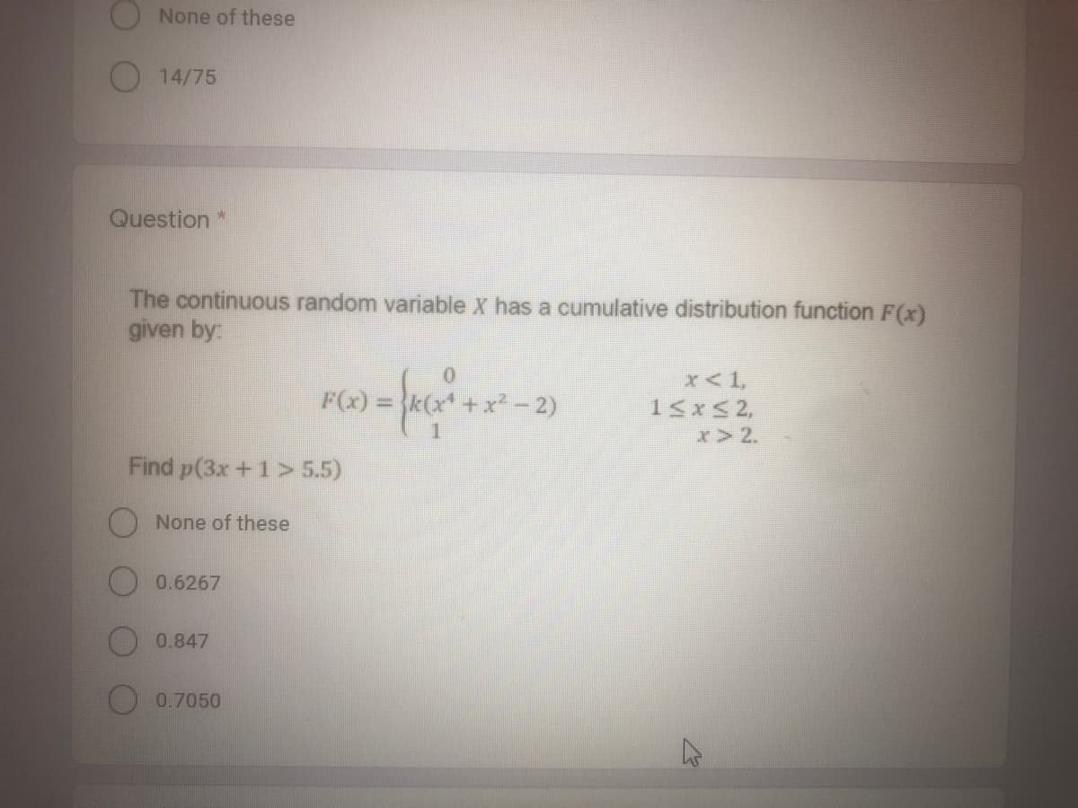 None of these
O14/75
Question *
The continuous random variable X has a cumulative distribution function F(x)
given by:
x<1,
15xS2,
x> 2.
F(x) =
x²-2)
Find p(3x +1> 5.5)
None of these
0.6267
0.847
0.7050
