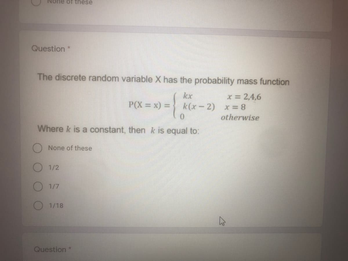 None of these
Question *
The discrete random variable X has the probability mass function
kx
x= 2,4,6
P(X = x) = } k(x-2) x=8
otherwise
Where k is a constant, then k is equal to:
None of these
1/2
1/7
1/18
Question *
