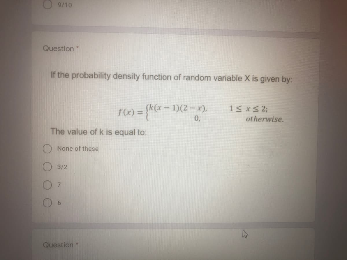 9/10
Question *
If the probability density function of random variable X is given by:
- 1)(2- x),
0,
15 xS 2;
otherwise.
The value of k is equal to:
None of these
3/2
7.
6.
Question *
