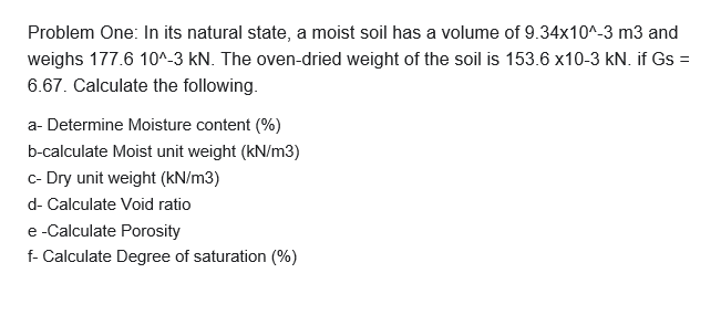 Problem One: In its natural state, a moist soil has a volume of 9.34x10^-3 m3 and
weighs 177.6 10^-3 kN. The oven-dried weight of the soil is 153.6 x10-3 kN. if Gs =
6.67. Calculate the following.
a- Determine Moisture content (%)
b-calculate Moist unit weight (kN/m3)
c- Dry unit weight (kN/m3)

