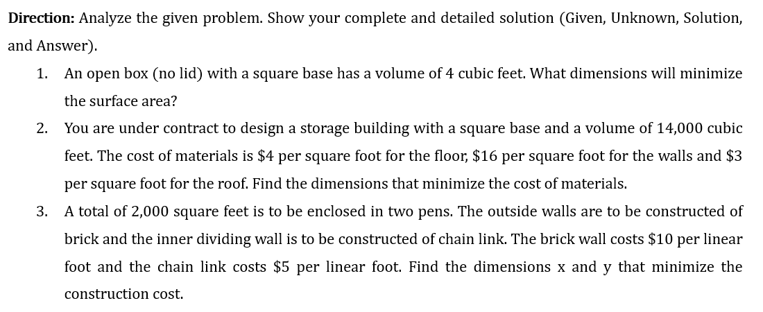 Direction: Analyze the given problem. Show your complete and detailed solution (Given, Unknown, Solution,
and Answer).
1. An open box (no lid) with a square base has a volume of 4 cubic feet. What dimensions will minimize
the surface area?
2. You are under contract to design a storage building with a square base and a volume of 14,000 cubic
feet. The cost of materials is $4 per square foot for the floor, $16 per square foot for the walls and $3
per square foot for the roof. Find the dimensions that minimize the cost of materials.
3.
A total of 2,000 square feet is to be enclosed in two pens. The outside walls are to be constructed of
brick and the inner dividing wall is to be constructed of chain link. The brick wall costs $10 per linear
foot and the chain link costs $5 per linear foot. Find the dimensions x and y that minimize the
construction cost.