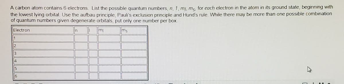 A carbon atom contains 6 electrons. List the possible quantum numbers, n, 1, mj, ms, for each electron in the atom in its ground state, beginning with
the lowest lying orbital. Use the aufbau principle, Pauli's exclusion principle and Hund's rule. While there may be more than one possible combination
of quantum numbers given degenerate orbitals, put only one number per box.
Electron
mi
ms
n
1
2
3
4
6
