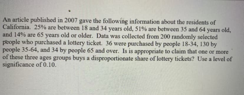 An article published in 2007 gave the following information about the residents of
California. 25% are between 18 and 34 years old, 51% are between 35 and 64 years old,
and 14% are 65 years old or older. Data was collected from 200 randomly selected
people who purchased a lottery ticket. 36 were purchased by people 18-34, 130 by
people 35-64, and 34 by people 65 and over. Is is appropriate to claim that one or more
of these three ages groups buys a disproportionate share of lottery tickets? Use a level of
significance of 0.10.
