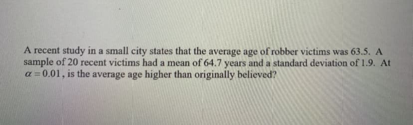 A recent study in a small city states that the average age of robber victims was 63.5. A
sample of 20 recent victims had a mean of 64.7 years and a standard deviation of 1.9. At
a =0.01, is the average age higher than originally believed?
