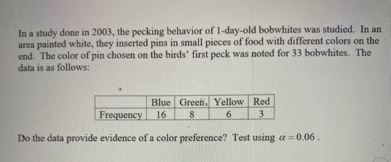 In a study done in 2003, the pecking behavior of 1-day-old bobwhites was studied. In an
area painted white, they inserted pins in small pieces of food with different colors on the
end. The color of pin chosen on the birds' first peck was noted for 33 bobwhites. The
data is as follows:
Blue Green, Yellow Red
Frequency
16
8.
6.
3
Do the data provide evidence of a color preference? Test using a = 0.06.
