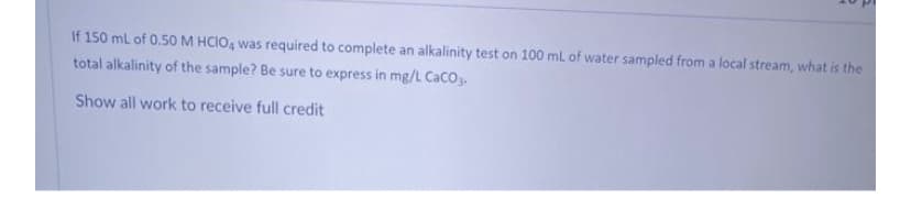 If 150 ml of 0.50M HCIO, was required to complete an alkalinity test on 100 ml. of water sampled from a local stream, what is the
total alkalinity of the sample? Be sure to express in mg/L CacO.
Show all work to receive full credit
