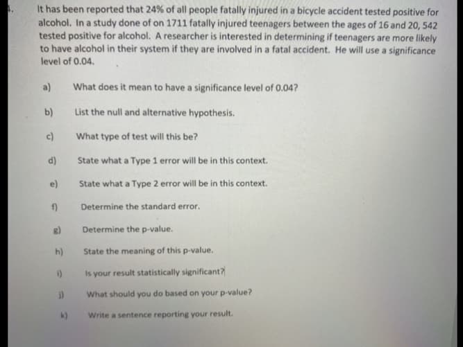 It has been reported that 24% of all people fatally injured in a bicycle accident tested positive for
alcohol. In a study done of on 1711 fatally injured teenagers between the ages of 16 and 20, 542
tested positive for alcohol. A researcher is interested in determining if teenagers are more likely
to have alcohol in their system if they are involved in a fatal accident. He will use a significance
level of 0.04.
a)
What does it mean to have a significance level of 0.04?
b)
List the null and alternative hypothesis.
c)
What type of test will this be?
d)
State what a Type 1 error will be in this context.
e)
State what a Type 2 error will be in this context.
f)
Determine the standard error.
Determine the p-value.
h)
State the meaning of this p-value.
i)
Is your result statistically significant?
What should you do based on your p-value?
k)
Write a sentence reporting your result.
