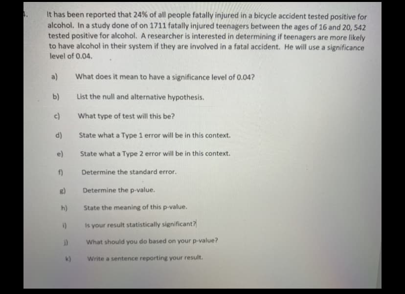 It has been reported that 24% of all people fatally injured in a bicycle accident tested positive for
alcohol. In a study done of on 1711 fatally injured teenagers between the ages of 16 and 20, 542
tested positive for alcohol. A researcher is interested in determining if teenagers are more likely
to have alcohol in their system if they are involved in a fatal accident. He will use a significance
level of 0.04.
a)
What does it mean to have a significance level of 0.04?
b)
List the null and alternative hypothesis.
c)
What type of test will this be?
d)
State what a Type 1 error will be in this context.
e)
State what a Type 2 error will be in this context.
f)
Determine the standard error.
Determine the p-value.
h)
State the meaning of this p-value.
Is your result statistically significant?
i)
What should
you
do based on your p-value?
k)
Write a sentence reporting your result.
