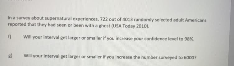 In a survey about supernatural experiences, 722 out of 4013 randomly selected adult Americans
reported that they had seen or been with a ghost (USA Today 2010).
f)
Will your interval get larger or smaller if you increase your confidence level to 98%.
g)
Will your interval get larger or smaller if you increase the number surveyed to 6000?
