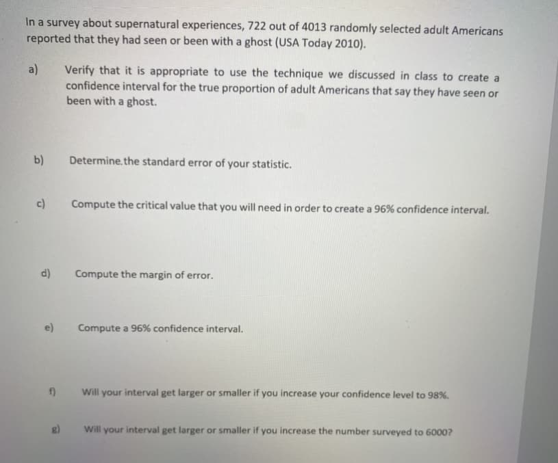 In a survey about supernatural experiences, 722 out of 4013 randomly selected adult Americans
reported that they had seen or been with a ghost (USA Today 2010).
a)
Verify that it is appropriate to use the technique we discussed in class to create a
confidence interval for the true proportion of adult Americans that say they have seen or
been with a ghost.
b)
Determine.the standard error of your statistic.
c)
Compute the critical value that you will need in order to create a 96% confidence interval.
d)
Compute the margin of error.
e)
Compute a 96% confidence interval.
f)
Will your interval get larger or smaller if you increase your confidence level to 98%.
Will your interval get larger or smaller if you increase the number surveyed to 6000?

