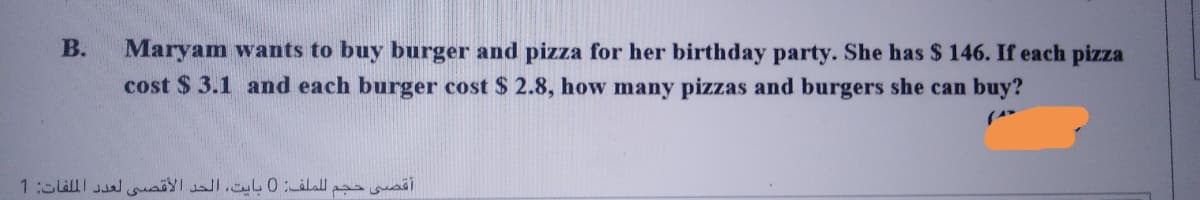 Maryam wants to buy burger and pizza for her birthday party. She has $ 146. If each pizza
cost $ 3.1 and each burger cost $ 2.8, how many pizzas and burgers she can buy?
В.
أقصى حجم ل لملف: 0 بایت، الحد الأقصي لعد د الملفات: 1
