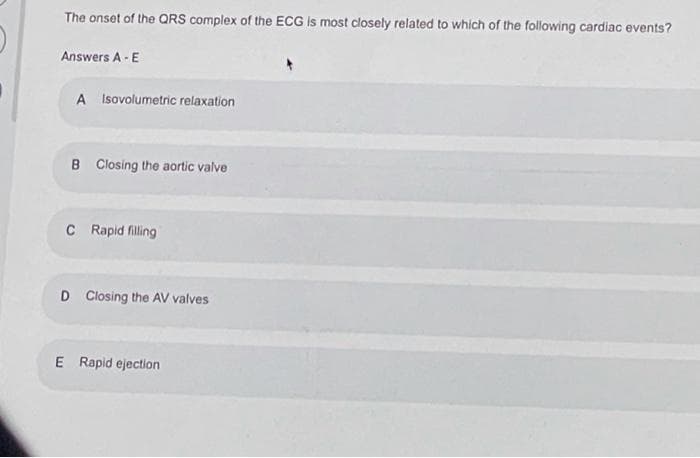 The onset of the QRS complex of the ECG Is most closely related to which of the following cardiac events?
Answers A- E
A Isovolumetric relaxation
B Closing the aortic valve
C Rapid filling
D Closing the AV valves
E Rapid ejection
