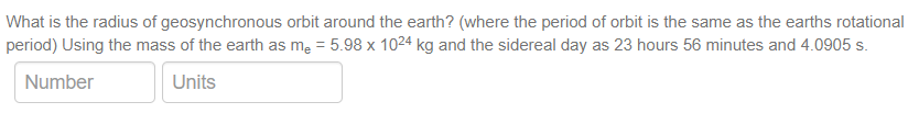 What is the radius of geosynchronous orbit around the earth? (where the period of orbit is the same as the earths rotational
period) Using the mass of the earth as me = 5.98 x 1024 kg and the sidereal day as 23 hours 56 minutes and 4.0905 s.
Number
Units
