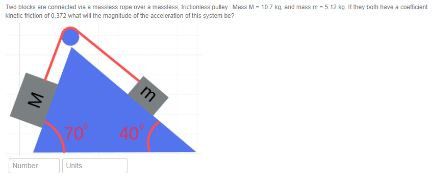 Two blocks are connected via a massless rope over a massless, frictionless pulley. Mass M = 10.7 kg, and mass m = 5.12 kg. If they both have a coefficient
kinetic friction of 0.372 what will the magnitude of the acceleration of this system be?
m
70
40
Units
Number
