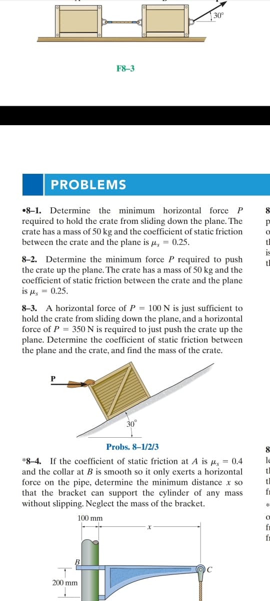 30°
F8-3
PROBLEMS
•8-1. Determine the minimum horizontal force P
8
required to hold the crate from sliding down the plane. The
crate has a mass of 50 kg and the coefficient of static friction
between the crate and the plane is µ, = 0.25.
tl
is
8-2. Determine the minimum force P required to push
the crate up the plane. The crate has a mass of 50 kg and the
coefficient of static friction between the crate and the plane
is μ, -0.25.
tl
8-3. A horizontal force of P = 100 N is just sufficient to
hold the crate from sliding down the plane, and a horizontal
force of P = 350 N is required to just push the crate up the
plane. Determine the coefficient of static friction between
the plane and the crate, and find the mass of the crate.
30
Probs. 8–1/2/3
8
le
*8–4. If the coefficient of static friction at A is u, = 0.4
and the collar at B is smooth so it only exerts a horizontal
force on the pipe, determine the minimum distance x so
that the bracket can support the cylinder of any mass
without slipping. Neglect the mass of the bracket.
tl
tl
fi
100 mm
fr
fr
200 mm
