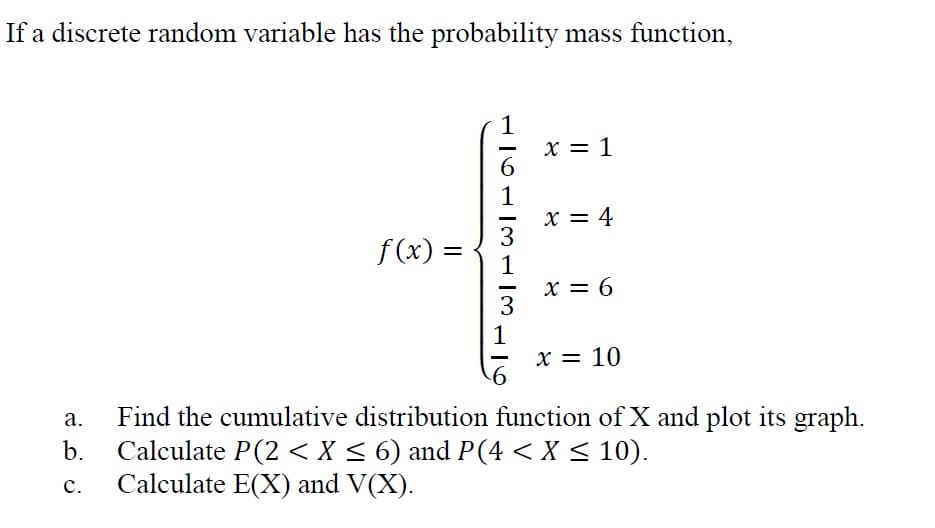 If a discrete random variable has the probability mass function,
x = 1
6.
1
X = 4
3
1
x = 6
3
f (x) =
1
X = 10
Find the cumulative distribution function of X and plot its graph.
Calculate P(2 <X < 6) and P(4 < X < 10).
Calculate E(X) and V(X).
а.
b.
с.
