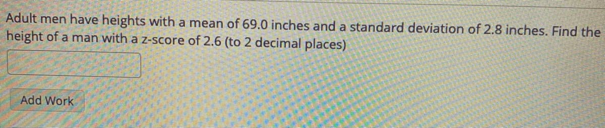 Adult men have heights with a mean of 69.0 inches and a standard deviation of 2.8 inches. Find the
height of a man with a z-score of 2.6 (to 2 decimal places)
Add Work
