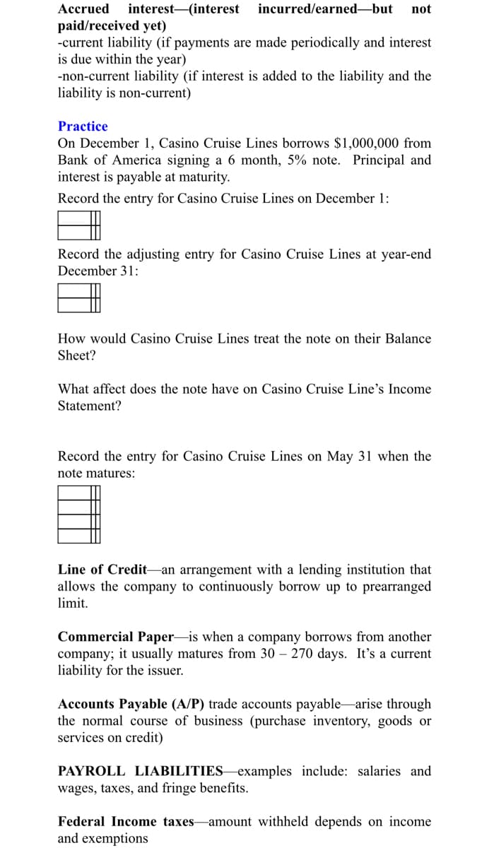 Accrued
interest (interest
incurred/earned-but
not
paid/received yet)
-current liability (if payments are made periodically and interest
is due within the year)
-non-current liability (if interest is added to the liability and the
liability is non-current)
Practice
On December 1, Casino Cruise Lines borrows $1,000,000 from
Bank of America signing a 6 month, 5% note. Principal and
interest is payable at maturity.
Record the entry for Casino Cruise Lines on December 1:
Record the adjusting entry for Casino Cruise Lines at year-end
December 31:
How would Casino Cruise Lines treat the note on their Balance
Sheet?
What affect does the note have on Casino Cruise Line's Income
Statement?
Record the entry for Casino Cruise Lines on May 31 when the
note matures:
Line of Credit-an arrangement with a lending institution that
allows the company to continuously borrow up to prearranged
limit.
Commercial Paper-is when a company borrows from another
company; it usually matures from 30 – 270 days. It's a current
liability for the issuer.
Accounts Payable (A/P) trade accounts payablearise through
the normal course of business (purchase inventory, goods or
services on credit)
PAYROLL LIABILITIES–examples include: salaries and
wages, taxes, and fringe benefits.
Federal Income taxes-amount withheld depends on income
and exemptions
