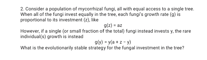 2. Consider a population of mycorrhizal fungi, all with equal access to a single tree.
When all of the fungi invest equally in the tree, each fungi's growth rate (g) is
proportional to its investment (z), like
g(z) = az
However, if a single (or small fraction of the total) fungi instead invests y, the rare
individual(s) growth is instead
g(y) = y(a + z - y)
What is the evolutionarily stable strategy for the fungal investment in the tree?

