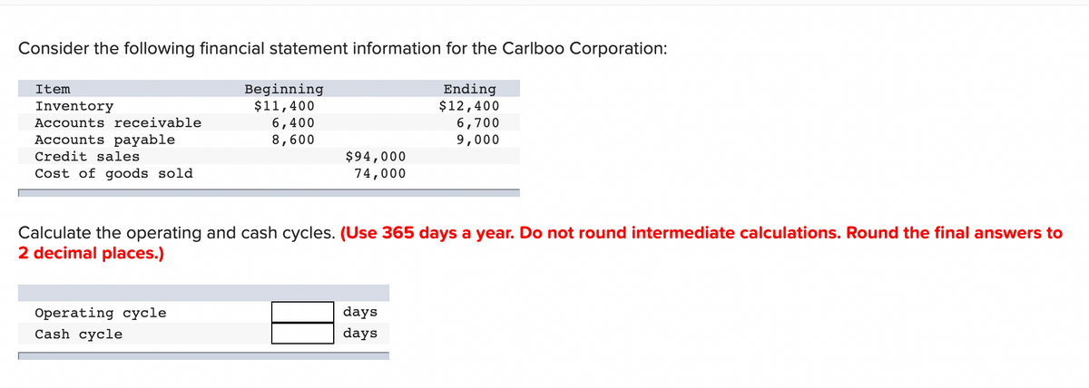 Consider the following financial statement information for the Carlboo Corporation:
Beginning
$11,400
6,400
8,600
Ending
$12,400
6,700
9,000
Item
Inventory
Accounts receivable
Accounts payable
$94,000
74,000
Credit sales
Cost of goods sold
Calculate the operating and cash cycles. (Use 365 days a year. Do not round intermediate calculations. Round the final answers to
2 decimal places.)
days
Operating cycle
Cash cycle
days
