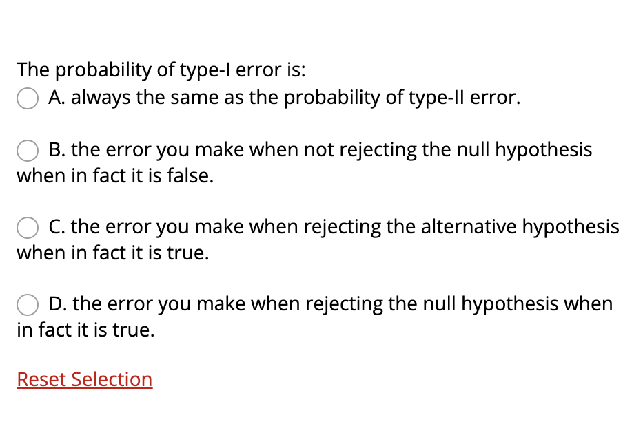 The probability of type-l error is:
A. always the same as the probability of type-ll error.
B. the error you make when not rejecting the null hypothesis
when in fact it is false.
C. the error you make when rejecting the alternative hypothesis
when in fact it is true.
D. the error you make when rejecting the null hypothesis when
in fact it is true.
Reset Selection
