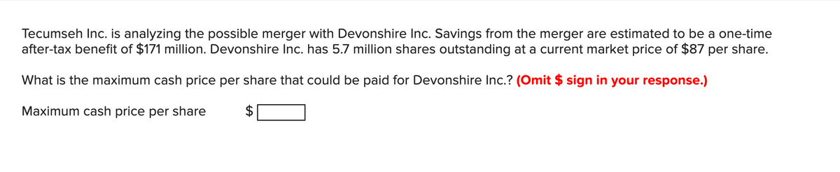 Tecumseh Inc. is analyzing the possible merger with Devonshire Inc. Savings from the merger are estimated to be a one-time
after-tax benefit of $171 million. Devonshire Inc. has 5.7 million shares outstanding at a current market price of $87 per share.
What is the maximum cash price per share that could be paid for Devonshire Inc.? (Omit $ sign in your response.)
Maximum cash price per share
