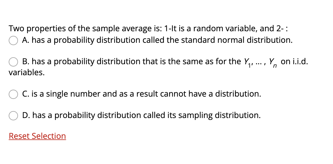 Two properties of the sample average is: 1-lt is a random variable, and 2-:
A. has a probability distribution called the standard normal distribution.
B. has a probability distribution that is the same as for the Y,, ..., Y, on i.i.d.
1'
n
variables.
C. is a single number and as a result cannot have a distribution.
D. has a probability distribution called its sampling distribution.
Reset Selection
