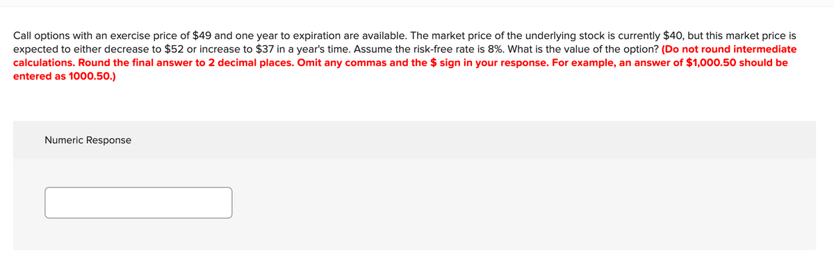 Call options with an exercise price of $49 and one year to expiration are available. The market price of the underlying stock is currently $40, but this market price is
expected to either decrease to $52 or increase to $37 in a year's time. Assume the risk-free rate is 8%. What is the value of the option? (Do not round intermediate
calculations. Round the final answer to 2 decimal places. Omit any commas and the $ sign in your response. For example, an answer of $1,000.50 should be
entered as 1000.50.)
Numeric Response
