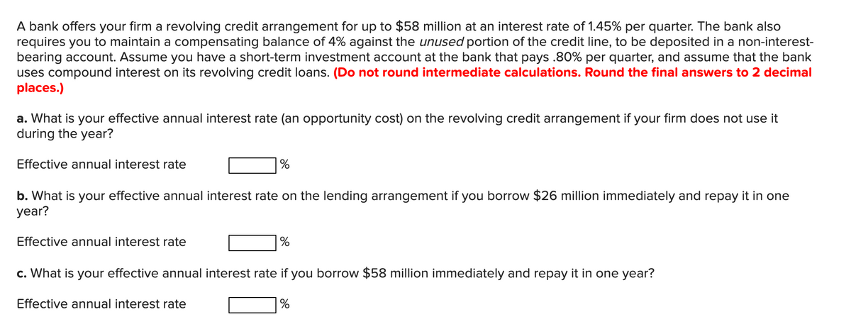A bank offers your firm a revolving credit arrangement for up to $58 million at an interest rate of 1.45% per quarter. The bank also
requires you to maintain a compensating balance of 4% against the unused portion of the credit line, to be deposited in a non-interest-
bearing account. Assume you have a short-term investment account at the bank that pays .80% per quarter, and assume that the bank
uses compound interest on its revolving credit loans. (Do not round intermediate calculations. Round the final answers to 2 decimal
places.)
a. What is your effective annual interest rate (an opportunity cost) on the revolving credit arrangement if your firm does not use it
during the year?
Effective annual interest rate
%
b. What is your effective annual interest rate on the lending arrangement if you borrow $26 million immediately and repay it in one
year?
Effective annual interest rate
%
c. What is your effective annual interest rate if you borrow $58 million immediately and repay it in one year?
Effective annual interest rate
%
