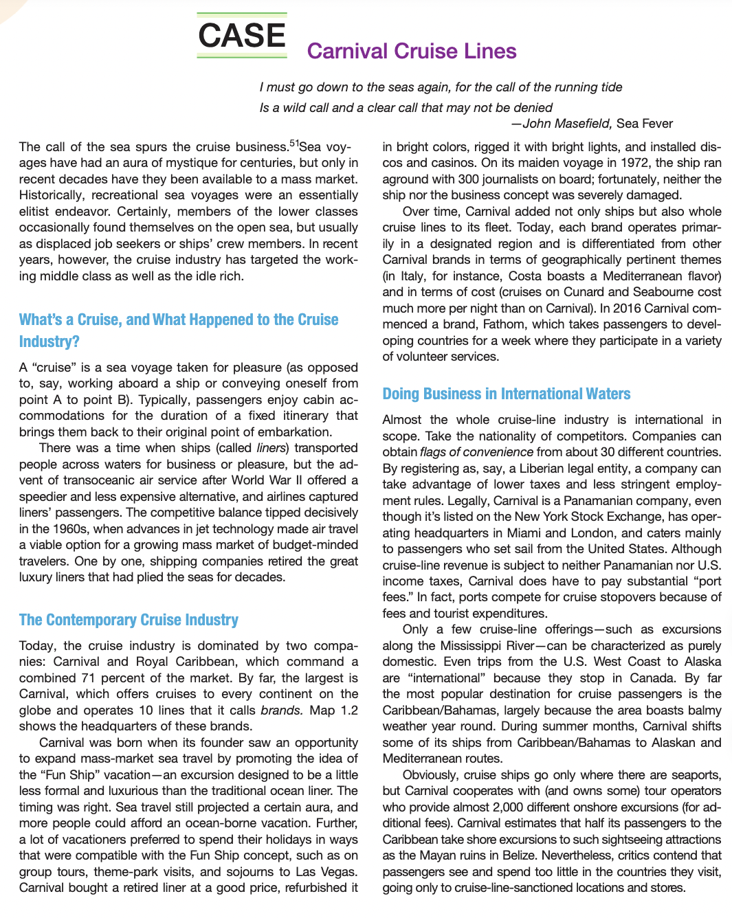 CASE
Carnival Cruise Lines
I must go down to the seas again, for the call of the running tide
Is a wild call and a clear call that may not be denied
-John Masefield, Sea Fever
The call of the sea spurs the cruise business. Sea voy-
ages have had an aura of mystique for centuries, but only in
recent decades have they been available to a mass market.
Historically, recreational sea voyages were an essentially
elitist endeavor. Certainly, members of the lower classes
occasionally found themselves on the open sea, but usually
as displaced job seekers or ships' crew members. In recent
years, however, the cruise industry has targeted the work-
ing middle class as well as the idle rich.
in bright colors, rigged it with bright lights, and installed dis-
cos and casinos. On its maiden voyage in 1972, the ship ran
aground with 300 journalists on board; fortunately, neither the
ship nor the business concept was severely damaged.
Over time, Carnival added not only ships but also whole
cruise lines to its fleet. Today, each brand operates primar-
ily in a designated region and is differentiated from other
Carnival brands in terms of geographically pertinent themes
(in Italy, for instance, Costa boasts a Mediterranean flavor)
and in terms of cost (cruises on Cunard and Seabourne cost
much more per night than on Carnival). In 2016 Carnival com-
menced a brand, Fathom, which takes passengers to devel-
oping countries for a week where they participate in a variety
of volunteer services.
What's a Cruise, and What Happened to the Cruise
Industry?
A "cruise" is a sea voyage taken for pleasure (as opposed
to, say, working aboard a ship or conveying oneself from
point A to point B). Typically, passengers enjoy cabin ac-
commodations for the duration of a fixed itinerary that
brings them back to their original point of embarkation.
There was a time when ships (called liners) transported
people across waters for business or pleasure, but the ad-
vent of transoceanic air service after World War Il offered a
Doing Business in International Waters
Almost the whole cruise-line industry is international in
scope. Take the nationality of competitors. Companies can
obtain flags of convenience from about 30 different countries.
By registering as, say, a Liberian legal entity, a company can
take advantage of lower taxes and less stringent employ-
ment rules. Legally, Carnival is a Panamanian company, even
though it's listed on the New York Stock Exchange, has oper-
ating headquarters in Miami and London, and caters mainly
to passengers who set sail from the United States. Although
cruise-line revenue is subject to neither Panamanian nor U.S.
income taxes, Carnival does have to pay substantial "port
fees." In fact, ports compete for cruise stopovers because of
fees and tourist expenditures.
Only a few cruise-line offerings-such as excursions
along the Mississippi River-can be characterized as purely
domestic. Even trips from the U.S. West Coast to Alaska
are "international" because they stop in Canada. By far
the most popular destination for cruise passengers is the
Caribbean/Bahamas, largely because the area boasts balmy
weather year round. During summer months, Carnival shifts
some of its ships from Caribbean/Bahamas to Alaskan and
speedier and less expensive alternative, and airlines captured
liners' passengers. The competitive balance tipped decisively
in the 1960s, when advances in jet technology made air travel
a viable option for a growing mass market of budget-minded
travelers. One by one, shipping companies retired the great
luxury liners that had plied the seas for decades.
The Contemporary Cruise Industry
Today, the cruise industry is dominated by two compa-
nies: Carnival and Royal Caribbean, which command a
combined 71 percent of the market. By far, the largest is
Carnival, which offers cruises to every continent on the
globe and operates 10 lines that it calls brands. Map 1.2
shows the headquarters of these brands.
Carnival was born when its founder saw an opportunity
to expand mass-market sea travel by promoting the idea of
the "Fun Ship" vacation-an excursion designed to be a little
less formal and luxurious than the traditional ocean liner. The
Mediterranean routes.
timing was right. Sea travel still projected a certain aura, and
more people could afford an ocean-borne vacation. Further,
a lot of vacationers preferred to spend their holidays in ways
that were compatible with the Fun Ship concept, such as on
group tours, theme-park visits, and sojourns to Las Vegas.
Carnival bought a retired liner at a good price, refurbished it
Obviously, cruise ships go only where there are seaports,
but Carnival cooperates with (and owns some) tour operators
who provide almost 2,000 different onshore excursions (for ad-
ditional fees). Carnival estimates that half its passengers to the
Caribbean take shore excursions to such sightseeing attractions
as the Mayan ruins in Belize. Nevertheless, critics contend that
passengers see and spend too little in the countries they visit,
going only to cruise-line-sanctioned locations and stores.
