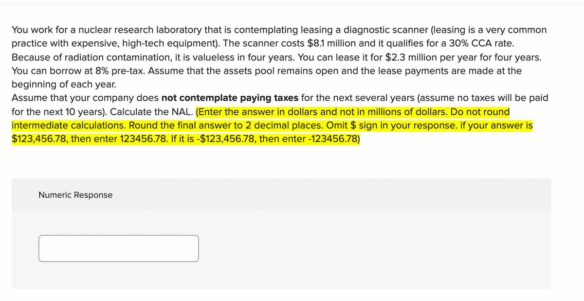 You work for a nuclear research laboratory that is contemplating leasing a diagnostic scanner (leasing is a very common
practice with expensive, high-tech equipment). The scanner costs $8.1 million and it qualifies for a 30% CCA rate.
Because of radiation contamination, it is valueless in four years. You can lease it for $2.3 million per year for four years.
You can borrow at 8% pre-tax. Assume that the assets pool remains open and the lease payments are made at the
beginning of each year.
Assume that your company does not contemplate paying taxes for the next several years (assume no taxes will be paid
for the next 10 years). Calculate the NAL. (Enter the answer in dollars and not in millions of dollars. Do not round
intermediate calculations. Round the final answer to 2 decimal places. Omit $ sign in your response. if your answer is
$123,456.78, then enter 123456.78. If it is -$123,456.78, then enter -123456.78)
Numeric Response
