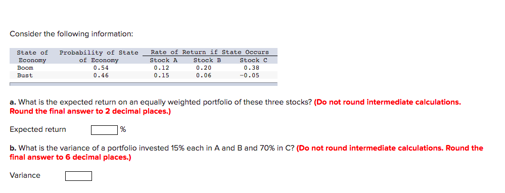 Consider the following information:
Probability of State
of Economy
0.54
0.46
State of
Rate of Return if State Occurs
Stock A
Stock B
Stock C
Economy
Boom
0.20
0.06
0.38
-0.05
0.12
Bust
0.15
a. What is the expected return on an equally weighted portfolio of these three stocks? (Do not round intermediate calculations.
Round the final answer to 2 decimal places.)
Expected return
%
b. What is the variance of a portfolio invested 15% each in A and B and 70% in C? (Do not round intermediate calculations. Round the
final answer to 6 decimal places.)
Variance
