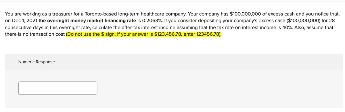 You are working as a treasurer for a Toronto-based long-term healthcare company. Your company has $100,000,000 of excess cash and you notice that,
on Dec 1, 2021 the overnight money market financing rate is 0.2063%. If you consider depositing your company's excess cash ($100,000,000) for 28
consecutive days in this overnight rate, calculate the after-tax interest income assuming that the tax rate on interest income is 40%. Also, assume that
there is no transaction cost (Do not use the $ sign. If your answer is $123,456.78, enter 123456.78).
Numeric Response
