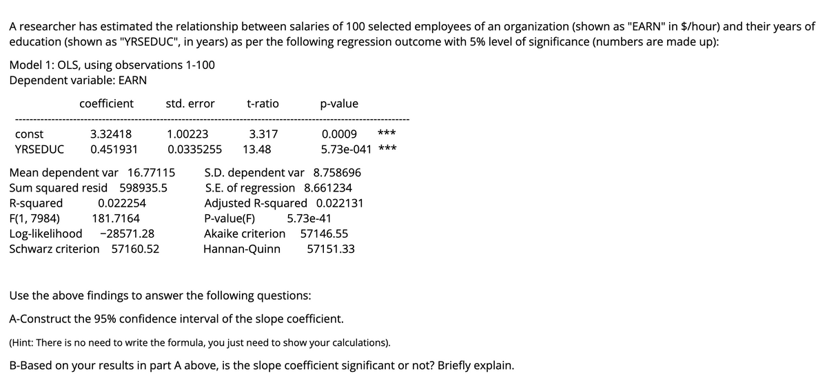 A researcher has estimated the relationship between salaries of 100 selected employees of an organization (shown as "EARN" in $/hour) and their years of
education (shown as "YRSEDUC", in years) as per the following regression outcome with 5% level of significance (numbers are made up):
Model 1: OLS, using observations 1-100
Dependent variable: EARN
coefficient
std. error
t-ratio
p-value
const
3.32418
1.00223
3.317
0.0009
***
YRSEDUC
0.451931
0.0335255
13.48
5.73e-041 ***
Mean dependent var 16.77115
Sum squared resid 598935.5
R-squared
F(1, 7984)
Log-likelihood
S.D. dependent var 8.758696
S.E. of regression 8.661234
Adjusted R-squared 0.022131
P-value(F)
0.022254
181.7164
5.73е-41
-28571.28
Akaike criterion
57146.55
Schwarz criterion 57160.52
Hannan-Quinn
57151.33
Use the above findings to answer the following questions:
A-Construct the 95% confidence interval of the slope coefficient.
(Hint: There is no need to write the formula, you just need to show your calculations).
B-Based on your results in part A above, is the slope coefficient significant or not? Briefly explain.
