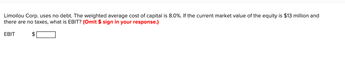 Limoilou Corp. uses no debt. The weighted average cost of capital is 8.0%. If the current market value of the equity is $13 million and
there are no taxes, what is EBIT? (Omit $ sign in your response.)
EBIT
2$
