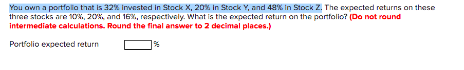 You own a portfolio that is 32% invested in Stock X, 20% in Stock Y, and 48% in Stock Z. The expected returns on these
three stocks are 10%, 20%, and 16%, respectively. What is the expected return on the portfolio? (Do not round
intermediate calculations. Round the final answer to 2 decimal places.)
Portfolio expected return
|%
