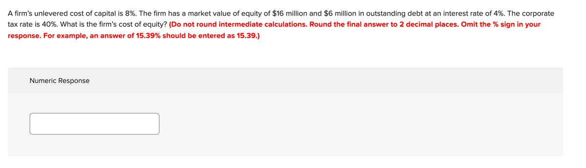 A firm's unlevered cost of capital is 8%. The firm has a market value of equity of $16 million and $6 million in outstanding debt at an interest rate of 4%. The corporate
tax rate is 40%. What is the firm's cost of equity? (Do not round intermediate calculations. Round the final answer to 2 decimal places. Omit the % sign in your
response. For example, an answer of 15.39% should be entered as 15.39.)
Numeric Response
