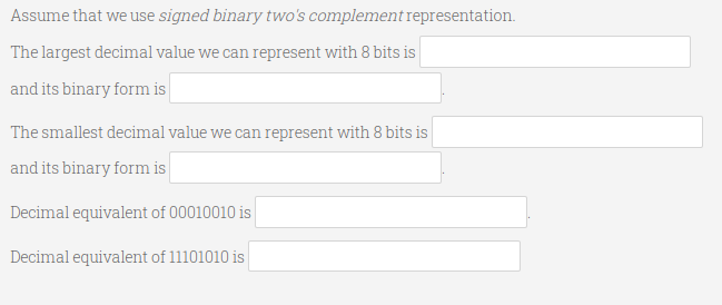 Assume that we use signed binary two's complement representation.
The largest decimal value we can represent with 8 bits is
and its binary form is
The smallest decimal value we can represent with 8 bits is
and its binary form is
Decimal equivalent of 00010010 is
Decimal equivalent of 11101010 is
