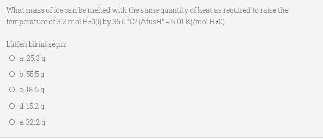 What mass of ice can be melted with the same quantity of heat as required to raise the
temperature of 3.2 mol H20(1) by 35.0 °C? (AfusH° = 6.01 Kj/mol H20)
Lütfen birini seçin:
O a. 25.3 g
O b. 55.5 g
O c.18.6 g
O d. 15.2 g
О е 32.2g
