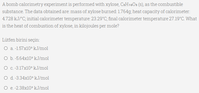 A bomb calorimetry experiment is performed with xylose, CsH10Os (s), as the combustible
substance. The data obtained are: mass of xylose burned: 1.764g; heat capacity of calorimeter:
4.728 kJ/°C; initial calorimeter temperature: 23.29°C; final calorimeter temperature 27.19°C. What
is the heat of combustion of xylose, in kilojoules per mole?
Lütfen birini seçin:
O a.-1.57x10 kJ/mol
O b.-5.64x10 kJ/mol
O c.-3.17x10 kJ/mol
O d -3.34x10 kJ/mol
O e. -2.38x10 kJ/mol
