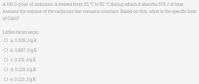 A 100.0-g bar of cadmium is heated from 25 °C to 50 °C during which it absorbs 578 J of heat.
Assume the volume of the cadmium bar remains constant. Based on this, what is the specific heat
of Cd(s)?
Lütfen birini seçin:
O a.0.328 J/g.K
O b.0.897 J/g.K
O c.0.231 J/g.K
O d. 0.129 J/g.K
O e.0.123 J/g.K
