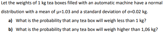 Let the weights of 1 kg tea boxes filled with an automatic machine have a normal
distribution with a mean of u=1.03 and a standard deviation of o=0.02 kg.
a) What is the probability that any tea box will weigh less than 1 kg?
b) What is the probability that any tea box will weigh higher than 1,06 kg?
