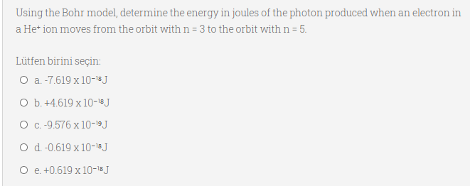 Using the Bohr model, determine the energy in joules of the photon produced when an electron in
a He* ion moves from the orbit with n=3 to the orbit with n = 5.
Lütfen birini seçin:
O a. -7.619 x 10-18 J
O b. +4.619 x 10-18J
O C.-9.576 x 10-19J
O d.-0.619 x 10-18 J
O e. +0.619 x 10-18J
