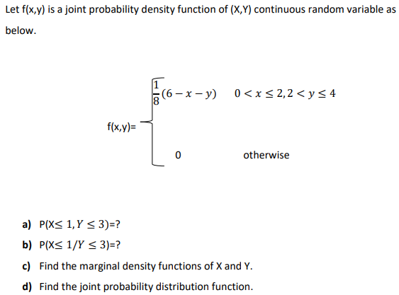 Let f(x,y) is a joint probability density function of (X,Y) continuous random variable as
below.
(6 – x – y)
0 <x< 2,2 < y < 4
f(x,y)=
otherwise
a) P(X< 1, Y < 3)=?
b) P(X< 1/Y < 3)=?
c) Find the marginal density functions of X and Y.
d) Find the joint probability distribution function.
