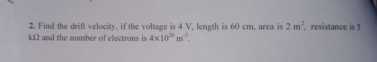 2. Find the drift velocity, if the voltage is 4 V, length is 60 cm, area is 2 m, resistance is 5
kQ and the number of electrons is 4x1020 m"
