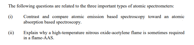 The following questions are related to the three important types of atomic spectrometers:
(i)
Contrast and compare atomic emission based spectroscopy toward an atomic
absorption based spectroscopy.
(ii)
Explain why a high-temperature nitrous oxide-acetylene flame is sometimes required
in a flame-AAS.